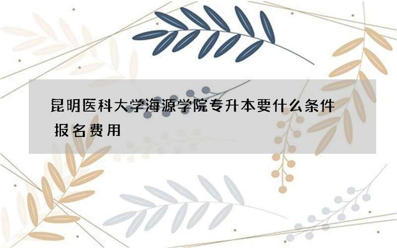 昆明医科大学海源学院专升本要什么条件 报名费用